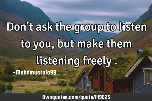 • Don’t ask the group to listen to you, but make them listening freely