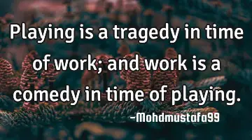 • Playing is a tragedy in time of work; and work is a comedy in time of playing.