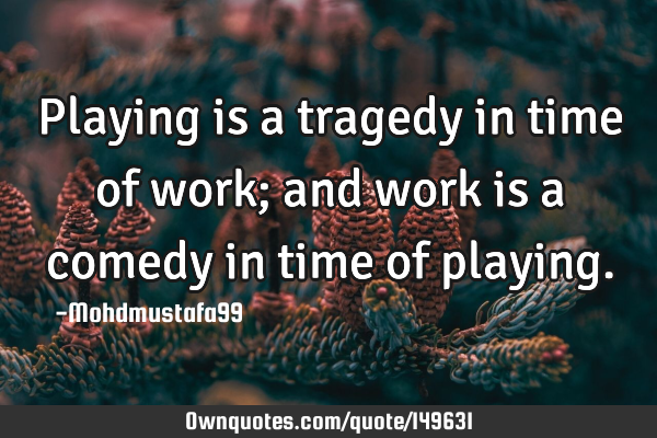 • Playing is a tragedy in time of work; and work is a comedy in time of
