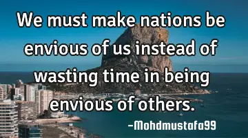 • We must make nations be envious of us instead of wasting time in being envious of others.