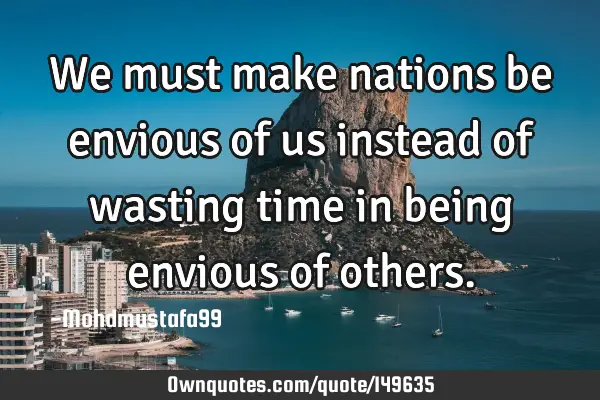 • We must make nations be envious of us instead of wasting time in being envious of