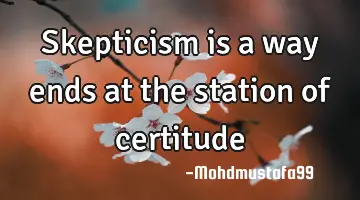 • Skepticism is a way ends at the station of certitude