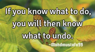 • If you know what to do , you will then know what to undo.