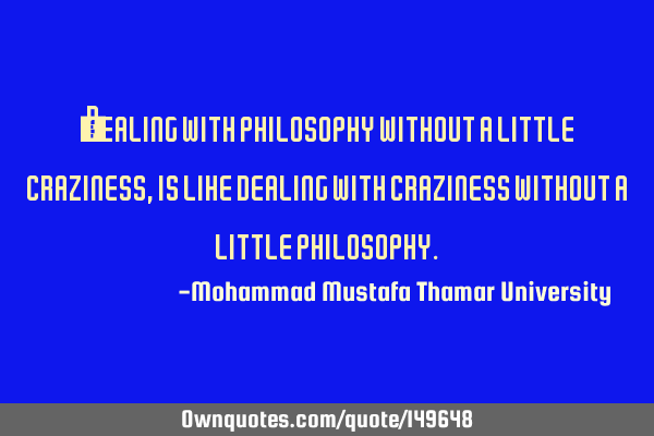 • Dealing with philosophy without a little craziness, is like dealing with craziness without a