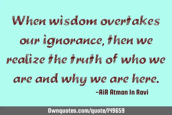 When wisdom overtakes our ignorance, then we realize the truth of who we are and why we are