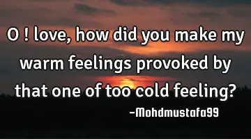 • O ! love, how did you make my warm feelings provoked by that one of too cold feeling?