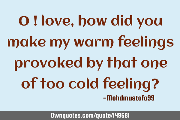 • O ! love, how did you make my warm feelings provoked by that one of too cold feeling?
