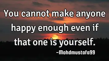 • You cannot make anyone happy enough even if that one is yourself.