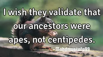 • I wish they validate that our ancestors were apes, not centipedes.