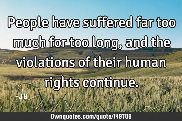 People have suffered far too much for too long, and the violations of their human rights
