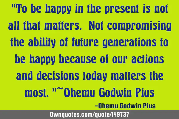 "To be happy in the present is not all that matters. Not compromising the ability of future