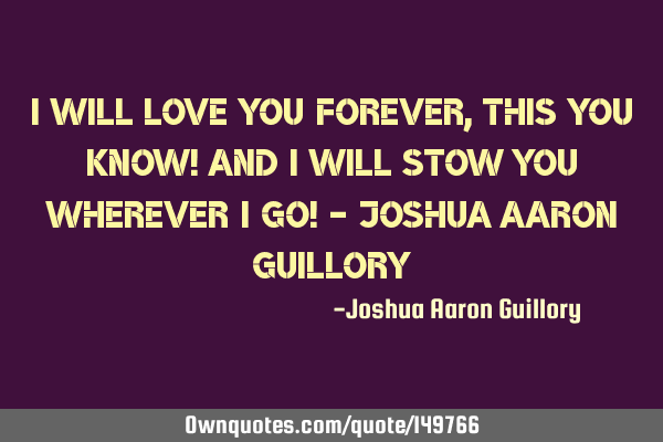 I will love you forever, this you know! And I will stow you wherever I go! - Joshua Aaron G