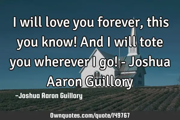 I will love you forever, this you know! And I will tote you wherever I go! - Joshua Aaron G