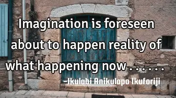 Imagination is foreseen about to happen reality of what happening now ......