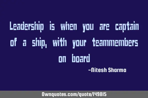 Leadership is when you are captain of a ship, with your teammembers on