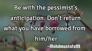• Be with the pessimist's anticipation. Don’t return what you have borrowed from him/her
