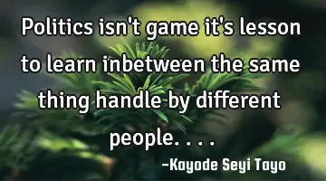 Politics isn't game it's lesson to learn inbetween the same thing handle by different people....