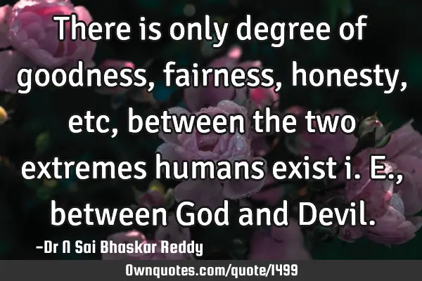 There is only degree of goodness, fairness, honesty, etc, between the two extremes humans exist