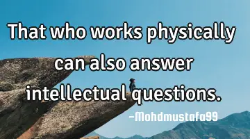 • That who works physically can also answer intellectual questions.