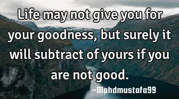 Life may not give you for your goodness, but surely it will subtract of yours if you are not good.