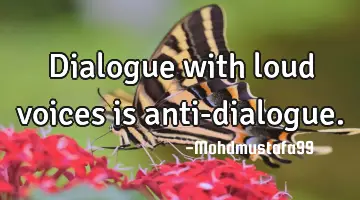 • Dialogue with loud voices is anti-dialogue.