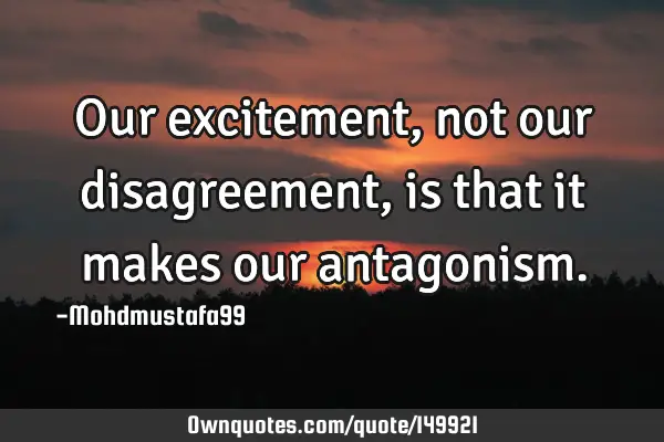 • Our excitement , not our disagreement, is that it makes our