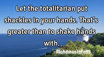 • Let the totalitarian put shackles in your hands. That’s greater than to shake hands with.