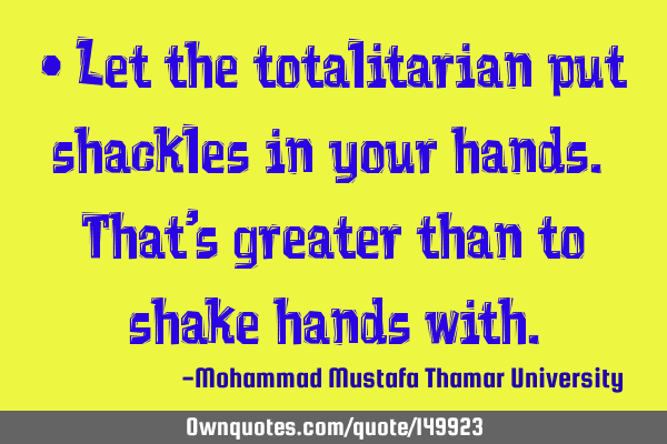 • Let the totalitarian put shackles in your hands. That’s greater than to shake hands