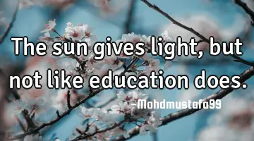 • The sun gives light , but not like education does.