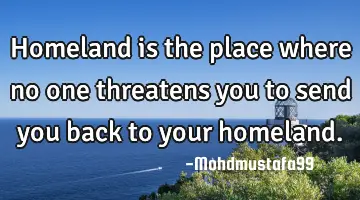 • Homeland is the place where no one threatens you to send you back to your homeland.