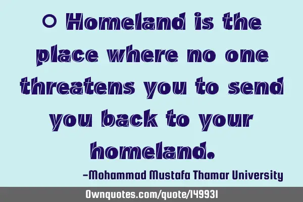 • Homeland is the place where no one threatens you to send you back to your