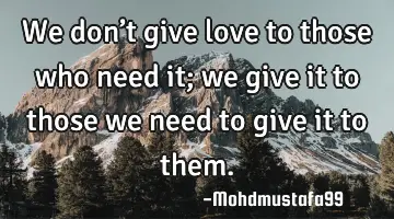 • We don’t give love to those who need it; we give it to those we need to give it to them.