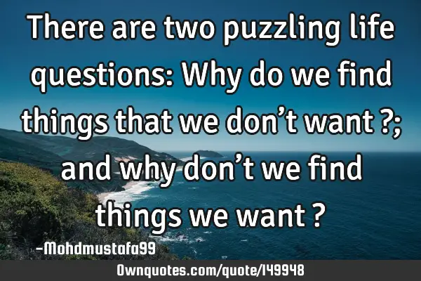 • There are two puzzling life questions: Why do we find things that we don’t want ?; and why