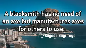 A blacksmith has no need of an axe but manufactures axes for others to use..