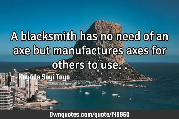 A blacksmith has no need of an axe but manufactures axes for others to