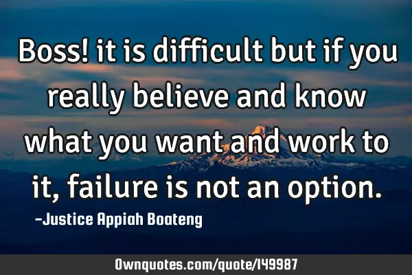 Boss! it is difficult but if you really believe and know what you want and work to it, failure is