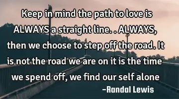 Keep in mind the path to love is ALWAYS a straight line.. ALWAYS, then we choose to step off the