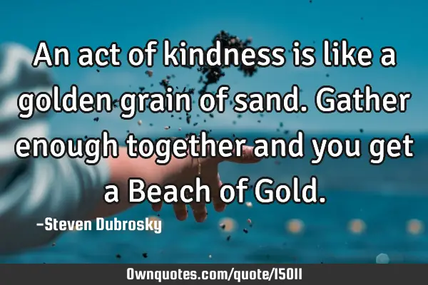 An act of kindness is like a golden grain of sand. Gather enough together and you get a Beach of G