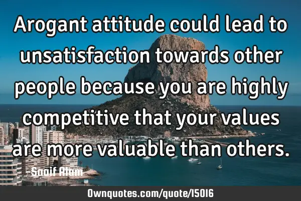 Arogant attitude could lead to unsatisfaction towards other people because you are highly