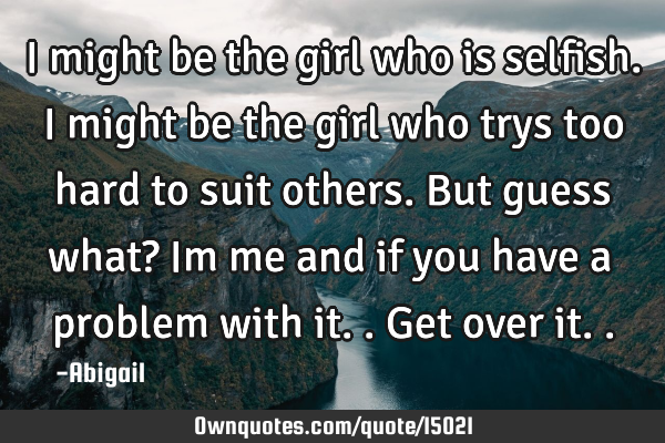 I might be the girl who is selfish. I might be the girl who trys too hard to suit others. But guess