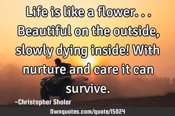 Life is like a flower...Beautiful on the outside, slowly dying inside! With nurture and care it can