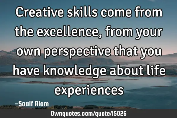 Creative skills come from the excellence, from your own perspective that you have knowledge about
