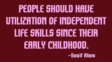 People should have utilization of independent life skills since their early childhood.