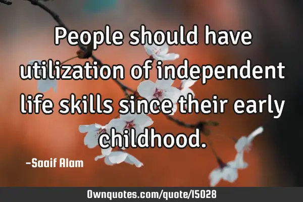 People should have utilization of independent life skills since their early