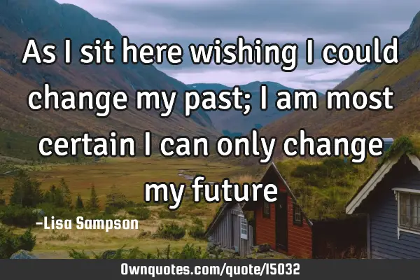 As I sit here wishing I could change my past; I am most certain I can only change my