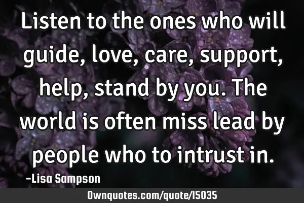 Listen to the ones who will guide, love, care, support, help, stand by you. The world is often miss