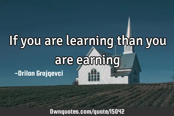 If you are learning than you are earning