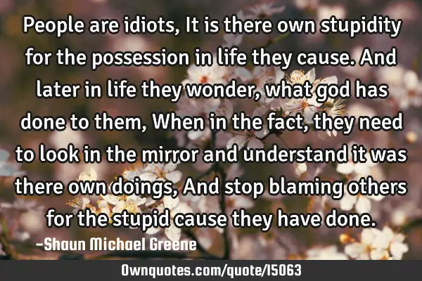 People are idiots, It is there own stupidity for the possession in life they cause. And later in