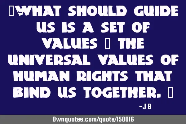 What should guide us is a set of values – the universal values of human rights that bind us