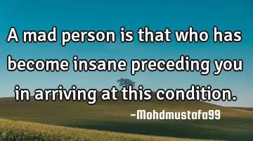 A mad person is that who has become insane preceding you in arriving at this condition.